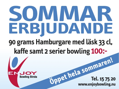 Sommarerbjudande Hamburgare 90 g med Läsk 33 cl, Kaffe samt 2 Serier Bowling 100:- Gäller hela sommaren, se våra sommaröppettider på vår hemsida www.enjoybowling.nu Sommarerbjudande Hamburgare 90 g med Läsk 33 cl, Kaffe samt 2 Serier Bowling 100:- Gäller hela sommaren, se våra sommaröppettider på vår hemsida www.enjoybowling.nu